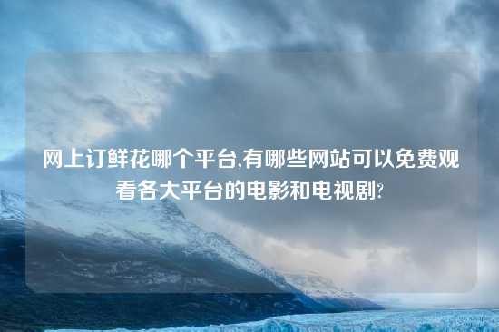 网上订鲜花哪个平台,有哪些网站可以免费观看各大平台的电影和电视剧?