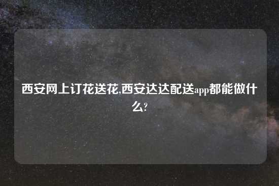 西安网上订花送花,西安达达配送app都能做什么?