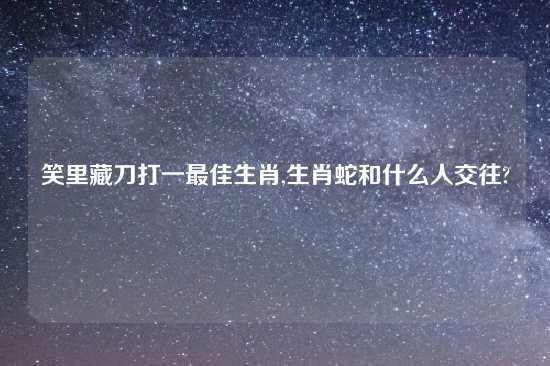 笑里藏刀打一最佳生肖,生肖蛇和什么人交往?