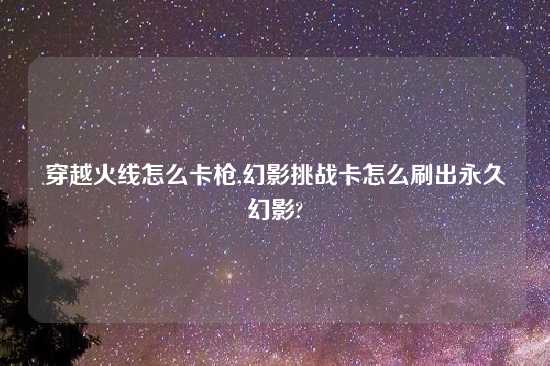 穿越火线怎么卡枪,幻影挑战卡怎么刷出永久幻影?