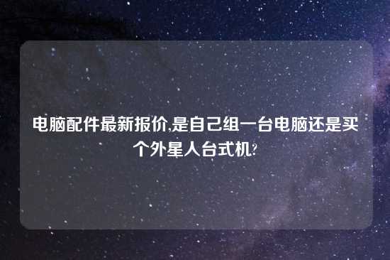 电脑配件最新报价,是自己组一台电脑还是买个外星人台式机?