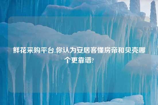 鲜花采购平台,你认为安居客懂房帝和贝壳哪个更摆谱?