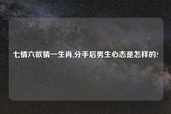 七情六欲猜一生肖,分手后男生心态是怎样的?