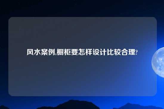 风水案例,橱柜要怎样设计比较合理?