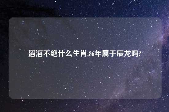 滔滔不绝什么生肖,86年属于辰龙吗?