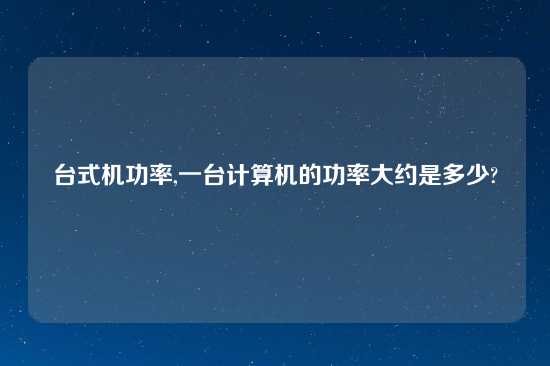 台式机功率,一台计算机的功率大约是多少?