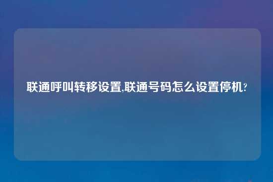 联通呼叫转移设置,联通号码怎么设置停机?