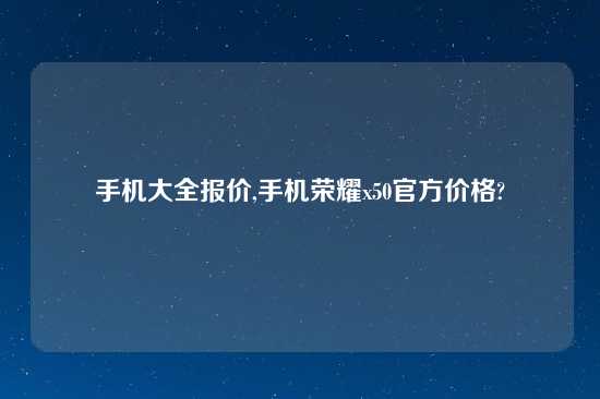 手机大全报价,手机荣耀x50官方价格?