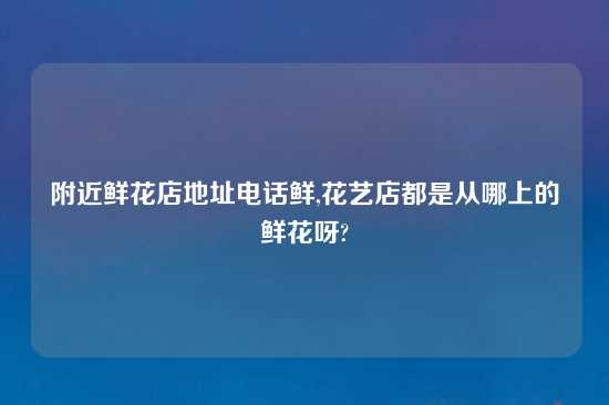 附近鲜花店地址电话鲜,花艺店都是从哪上的鲜花呀?