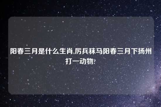 阳春三月是什么生肖,厉兵秣马阳春三月下扬州打一动物?