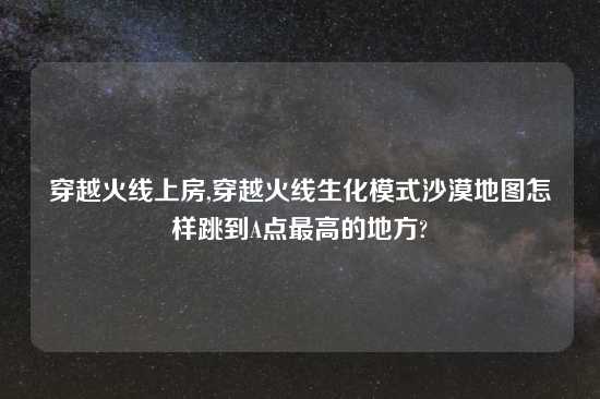 穿越火线上房,穿越火线生化模式沙漠地图怎样跳到A点最高的地方?