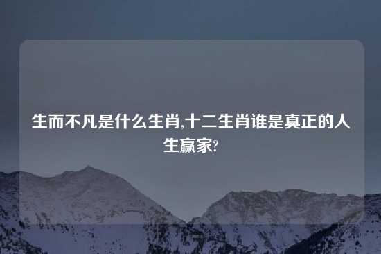 生而不凡是什么生肖,十二生肖谁是真正的人生赢家?