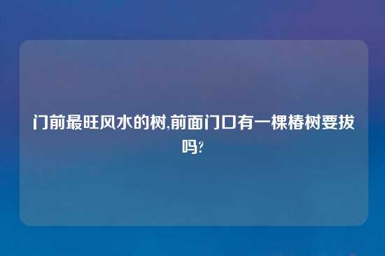 门前最旺风水的树,前面门口有一棵椿树要拔吗?