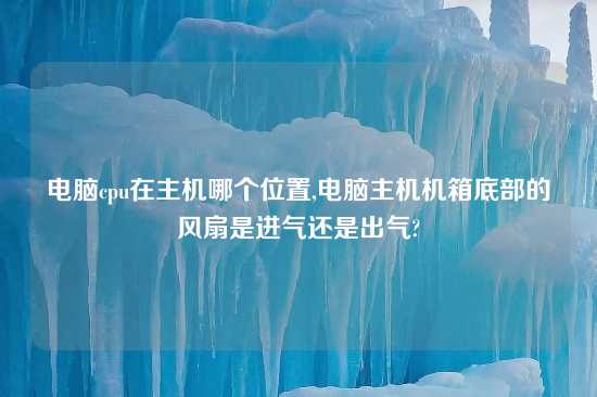 电脑cpu在主机哪个位置,电脑主机机箱底部的风扇是进气还是出气?