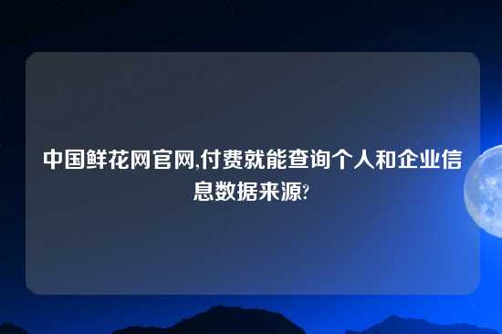 中国鲜花网官网,付费就能查询个人和企业信息数据来源?