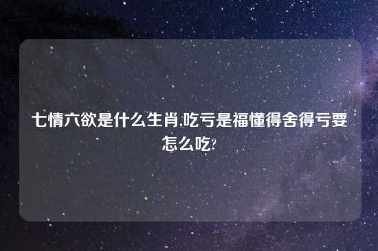 七情六欲是什么生肖,吃亏是福懂得舍得亏要怎么吃?