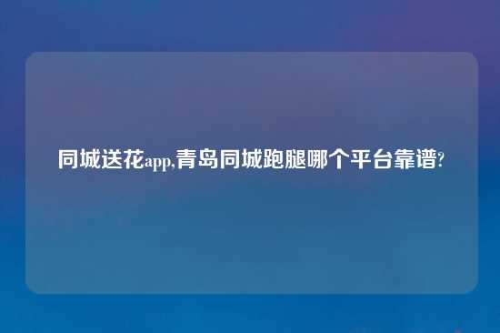 同城送花app,青岛同城跑腿哪个平台摆谱?