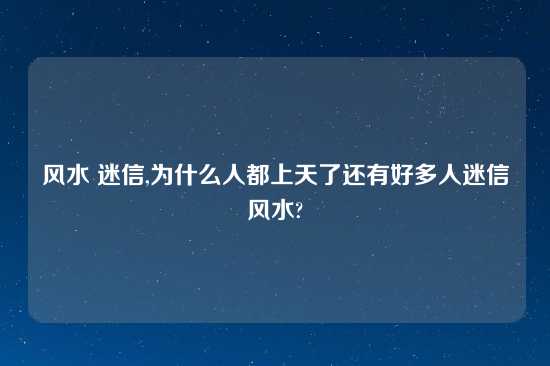 风水 迷信,为什么人都上天了还有好多人迷信风水?