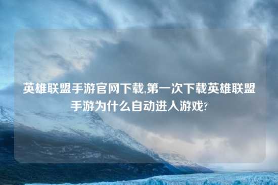 英雄联盟手游官网怎么玩,第一次怎么玩英雄联盟手游为什么自动进入游戏?