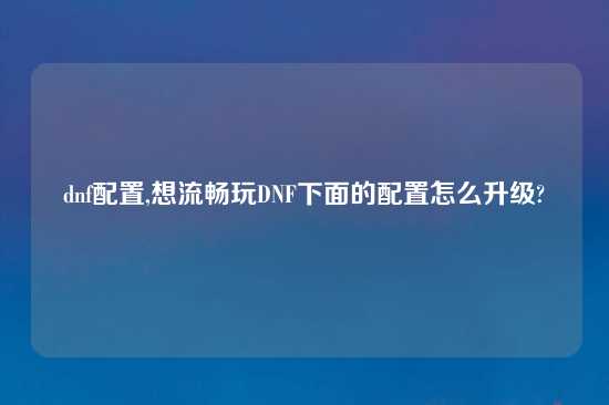 dnf配置,想流畅玩DNF下面的配置怎么升级?