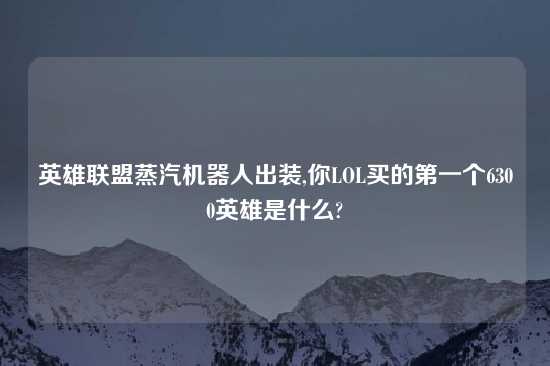 英雄联盟蒸汽机器人出装,你LOL买的第一个6300英雄是什么?