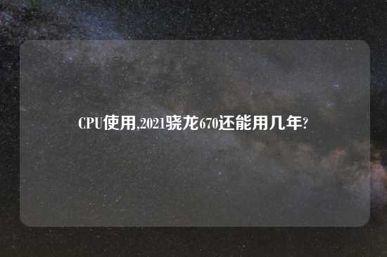 CPU使用,2021骁龙670还能用几年?