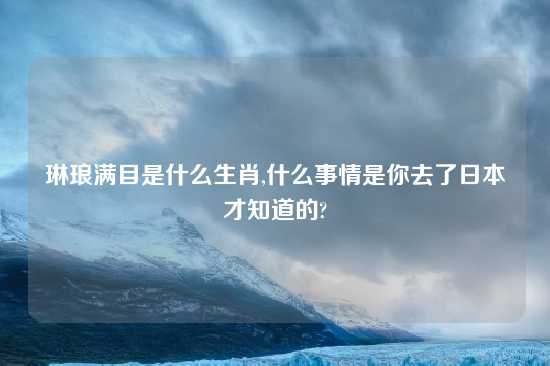 琳琅满目是什么生肖,什么事情是你去了日本才知道的?