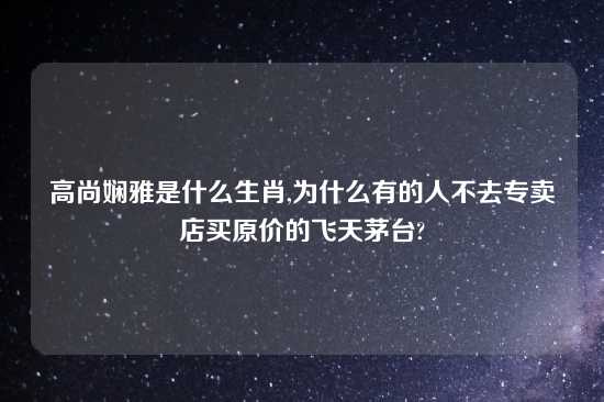 高尚娴雅是什么生肖,为什么有的人不去专卖店买原价的飞天茅台?