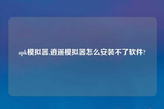 apk模拟器,逍遥模拟器怎么安装不了软件?