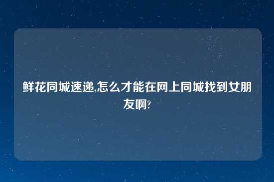 鲜花同城速递,怎么才能在网上同城找到女朋友啊?