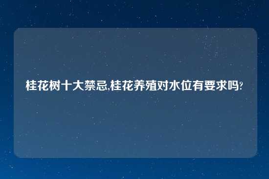 桂花树十大禁忌,桂花养殖对水位有要求吗?