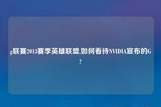 g联赛2013赛季英雄联盟,如何看待NVIDIA宣布的G?