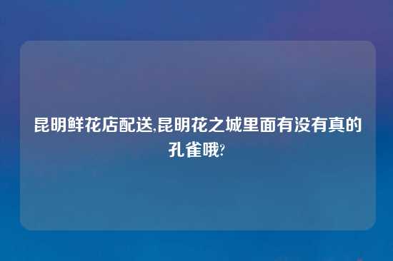 昆明鲜花店配送,昆明花之城里面有没有真的孔雀哦?