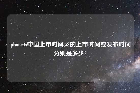 iphone4s中国上市时间,5S的上市时间或发布时间分别是多少?