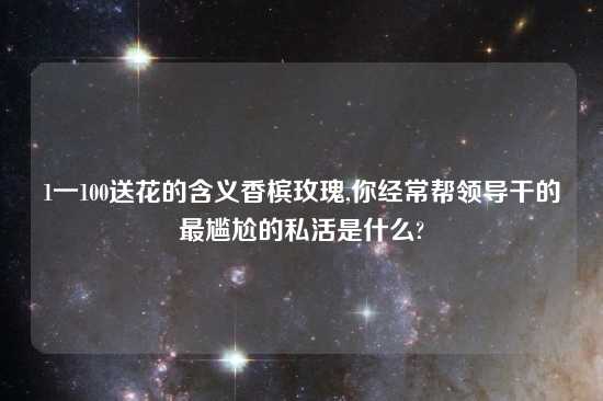 1一100送花的含义香槟玫瑰,你经常帮领导干的最尴尬的私活是什么?