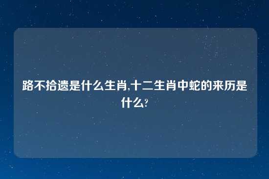 路不拾遗是什么生肖,十二生肖中蛇的来历是什么?