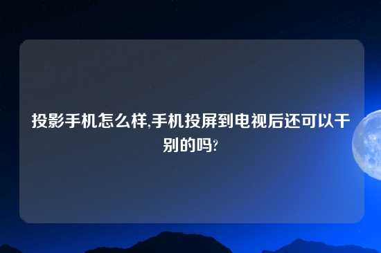 投影手机怎么样,手机投屏到电视后还可以干别的吗?