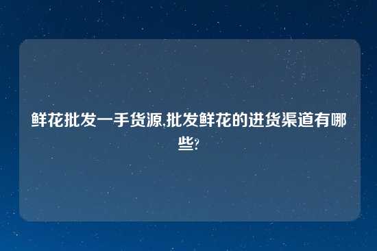 鲜花批发一手货源,批发鲜花的进货渠道有哪些?