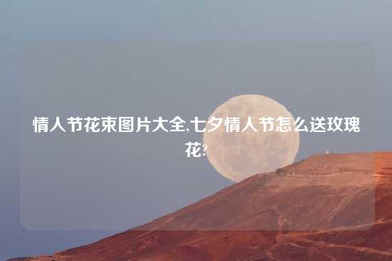 情人节花束图片大全,七夕情人节怎么送玫瑰花?