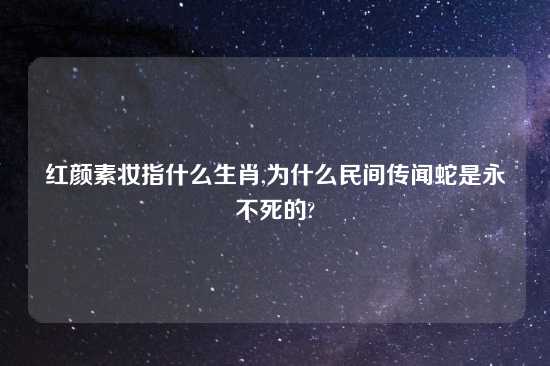 红颜素妆指什么生肖,为什么民间传闻蛇是永不死的?