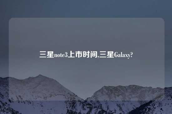 三星note3上市时间,三星Galaxy?