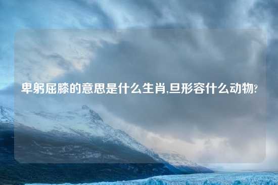 卑躬屈膝的意思是什么生肖,旦形容什么动物?