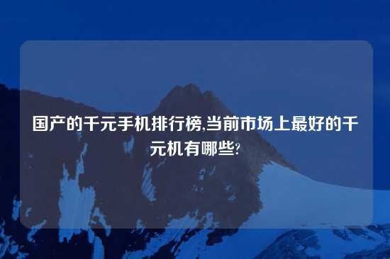 国产的千元手机排行榜,当前市场上最好的千元机有哪些?