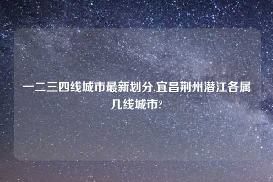 一二三四线城市最新划分,宜昌荆州潜江各属几线城市?