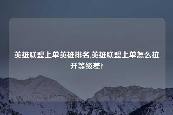 英雄联盟上单英雄排名,英雄联盟上单怎么拉开等级差?