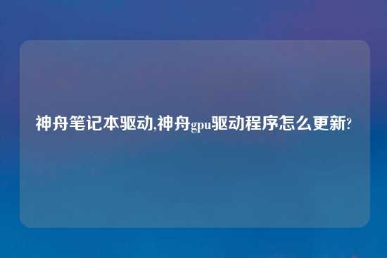 神舟笔记本驱动,神舟gpu驱动程序怎么更新?