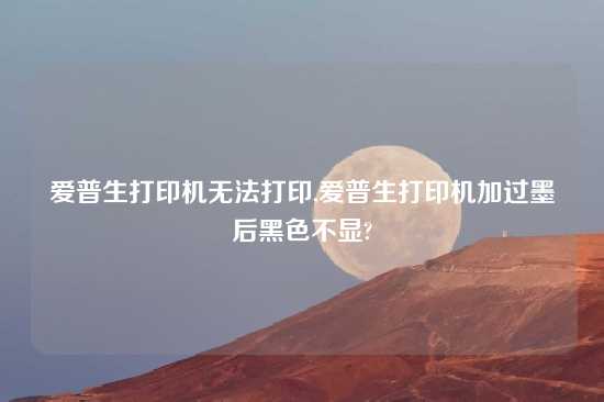 爱普生打印机无法打印,爱普生打印机加过墨后黑色不显?