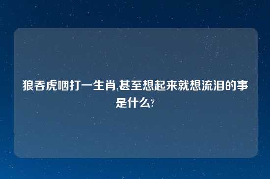 狼吞虎咽打一生肖,甚至想起来就想流泪的事是什么?