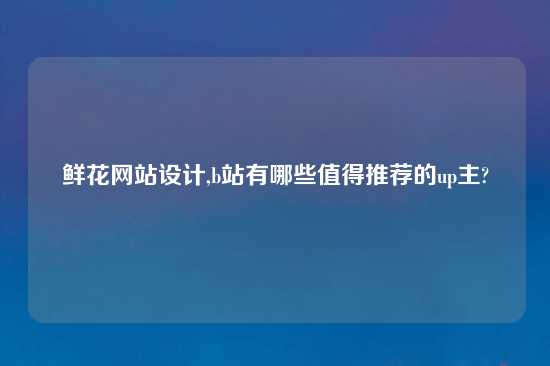 鲜花网站设计,b站有哪些值得推荐的up主?