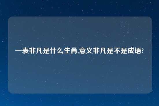 一表非凡是什么生肖,意义非凡是不是成语?